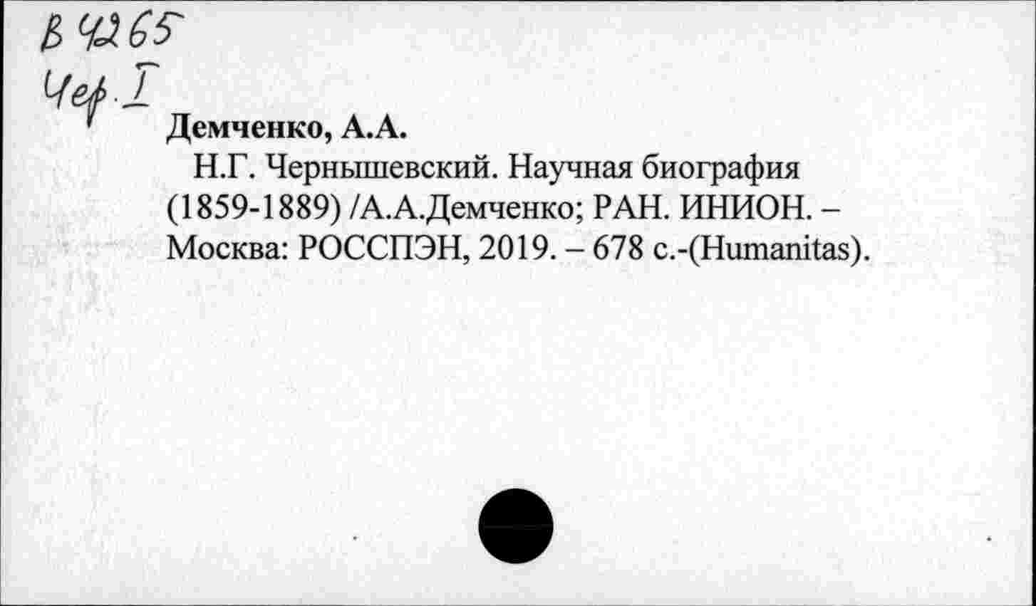 ﻿ЬЧЛ65-
Че/ 1
' Демченко, А.А.
Н.Г. Чернышевский. Научная биография (1859-1889) /А.А.Демченко; РАН. ИНИОН. -Москва: РОССПЭН, 2019. - 678 с.-(Нитапйа8).